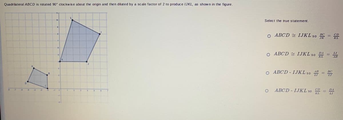 Quadrilateral ABCD is rotated 90° clockw is e about the origin and then dilated by a scale factor of 2 to produce IJKL, as shown in the figure.
Select the true statement.
o ABCD IJKL so C
CD
SO
JK
KL
o ABCD IJKL so 4
D.A
KL
AB
О АВСD - ІЈKLS0
BC
LI
ABCD- IJKL so
CD
D.I
KL
LI
