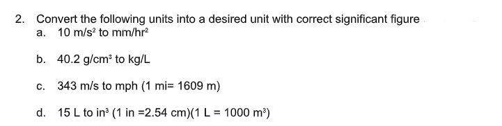 2. Convert the following units into a desired unit with correct significant figure
a. 10 m/s? to mm/hr?
b. 40.2 g/cm? to kg/L
C.
343 m/s to mph (1 mi= 1609 m)
d. 15 L to in (1 in =2.54 cm)(1 L = 1000 m?)
%D
