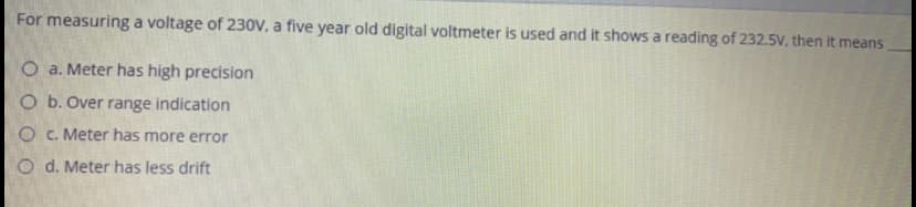 For measuring a voltage of 230V, a five year old digital voltmeter is used and it shows a reading of 232.5V, then it means
O a. Meter has high precision
O b. Over range indication
O C. Meter has more error
O d. Meter has less drift
