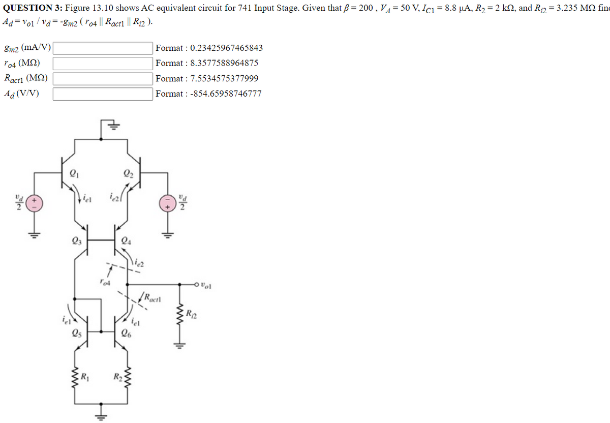 QUESTION 3: Figure 13.10 shows AC equivalent circuit for 741 Input Stage. Given that ß = 200, V₁ = 50 V, IC1 = 8.8 µA, R₂ = 2 kQ, and R₁₂ = 3.235 MQ find
Advo1/vd=-8m2 (ro4 || Ract1 || R₁2 ).
Format: 0.23425967465843
8m2 (mA/V)
ro4 (ΜΩ)
Format : 8.3577588964875
Format: 7.5534575377999
Ractl (MQ)
Ad (V/V)
Format: -854.65958746777
viel
23
R₁
T
TOA
24
\ia
R₂
iel
26
Ractl
ovol
R₁₂2