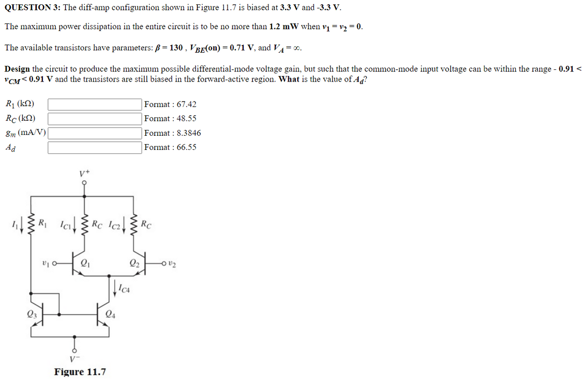 QUESTION 3: The diff-amp configuration shown in Figure 11.7 is biased at 3.3 V and -3.3 V.
The maximum power dissipation in the entire circuit is to be no more than 1.2 mW when v₁ = v₂ = 0.
The available transistors have parameters: ß = 130, VBE(on) = 0.71 V, and VA = 00.
Design the circuit to produce the maximum possible differential-mode voltage gain, but such that the common-mode input voltage can be within the range - 0.91 <
VCM<0.91 V and the transistors are still biased in the forward-active region. What is the value of Ad?
R₁ (kQ)
Format: 67.42
Rc (kn)
Format 48.55
8m (mA/V)
Format: 8.3846
Ad
Format: 66.55
V+
R₁ IC₁Rc Ic₂Rc
ww
23
1010
24
Figure 11.7
2₂ -0 U₂
ICA