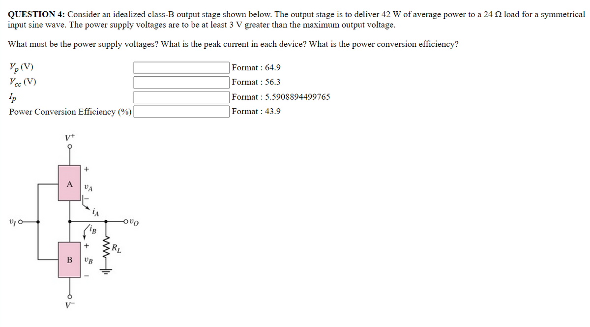 QUESTION 4: Consider an idealized class-B output stage shown below. The output stage is to deliver 42 W of average power to a 24 load for a symmetrical
input sine wave. The power supply voltages are to be at least 3 V greater than the maximum output voltage.
What must be the power supply voltages? What is the peak current in each device? What is the power conversion efficiency?
Format : 64.9
Vp (V)
Vcc (V)
Format : 56.3
Ip
Format: 5.5908894499765
Format: 43.9
Power Conversion Efficiency (%)
V+
A
V₁0
B
V-
VA
UB
-OVO
RL