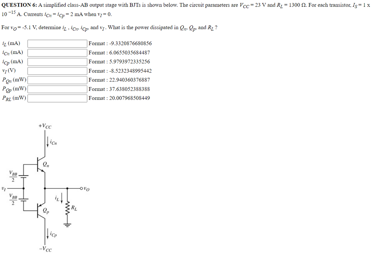 QUESTION 6: A simplified class-AB output stage with BJTs is shown below. The circuit parameters are Vcc= 23 V and R₁ = 1300 2. For each transistor, Is= 1 x
10
-15
A. Currents icnicp = 2 mA when v1 = 0.
For vo= -5.1 V, determine it, ich, icp, and v₁. What is the power dissipated in On, Qp, and R₁ ?
iz (mA)
icn (mA)
icp (mA)
VI (V)
Format: -9.3320876680856
Format: 6.0655035684487
Format: 5.9793972335256
Format: -8.5232348995442
Pon (mW)
Format: 22.940360376887
Pop (mW)
Format: 37.638052388388
PRL (MW)
Format: 20.007968508449
VI
VBB
2
VBB
2
+
+Vcc
2n
icn
icp
-V cc
RL
vo