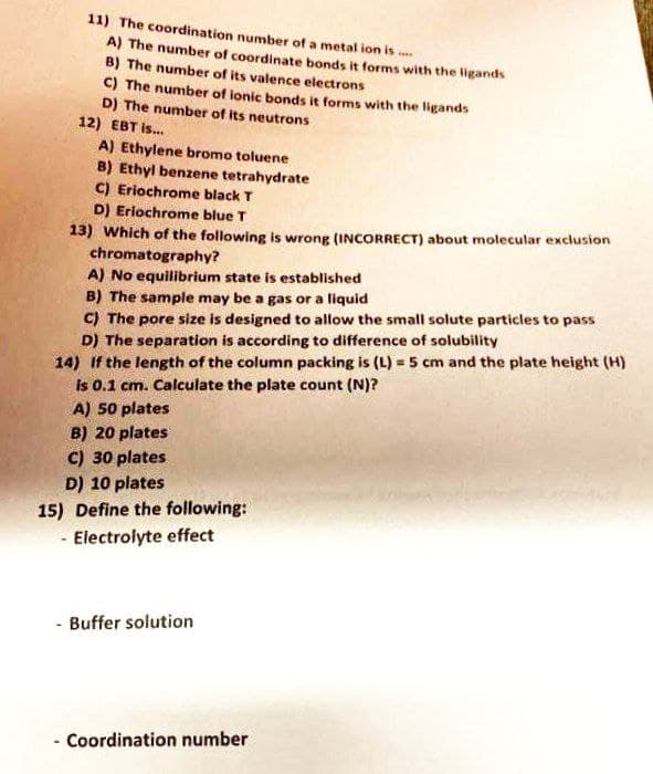 11) The coordination number of a metal ion is....
A) The number of coordinate bonds it forms with the ligands
B) The number of its valence electrons
C) The number of ionic bonds it forms with the ligands
D) The number of its neutrons
A) Ethylene bromo toluene
B) Ethyl benzene tetrahydrate
C) Eriochrome black T
D) Eriochrome blue T
13) Which of the following is wrong (INCORRECT) about molecular exclusion
chromatography?
A) No equilibrium state is established
B) The sample may be a gas or a liquid
C) The pore size is designed to allow the small solute particles to pass
D) The separation is according to difference of solubility
14) If the length of the column packing is (L) = 5 cm and the plate height (H)
is 0.1 cm. Calculate the plate count (N)?
A) 50 plates
B) 20 plates
C) 30 plates
D) 10 plates
15) Define the following:
- Electrolyte effect
- Buffer solution
- Coordination number
12) EBT is...