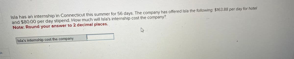 ok
Isla has an internship in Connecticut this summer for 56 days. The company has offered Isla the following: $163.88 per day for hotel
and $80.00 per day stipend. How much will Isla's internship cost the company?
Note: Round your answer to 2 decimal places.
Isla's internship cost the company
10