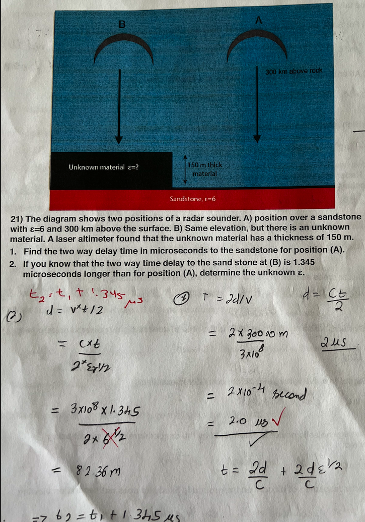 300 km above rock
150 m thick
material
Unknown material e=?
Sandstone, =6
21) The diagram shows two positions of a radar sounder. A) position over a sandstone
with ɛ=6 and 300 km above the surface. B) Same elevation, but there is an unknown
material. A laser altimeter found that the unknown material has a thickness of 150 m.
1. Find the two way delay time in microseconds to the sandstone for position (A).
2. If you know that the two way time delay to the sand stone at (B) is 1.345
microseconds longer than for position (A), determine the unknown ɛ.
t,it, t '.345-
d = v*t/2
* ンd/v
ニ 2x 300 00 m
2us
2x 10-4
second
3x108 x 1. 345
2.0 us v
%3D
- 82.36 m
t= 2d
a + 2dera
ーz 62=t,t1 345us
