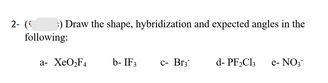 2- (
:) Draw the shape, hybridization and expected angles in the
following:
a- XeO,F4
b- IF3
с- Brz
d- PF2C13
e- NO3
