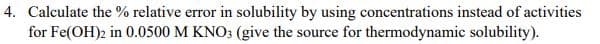 4. Calculate the % relative error in solubility by using concentrations instead of activities
for Fe(OH)2 in 0.0500 M KNO; (give the source for thermodynamic solubility).
