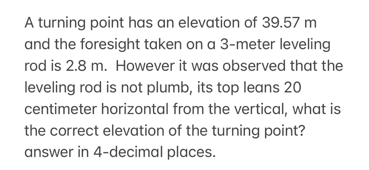 A turning point has an elevation of 39.57 m
and the foresight taken on a 3-meter leveling
rod is 2.8 m. However it was observed that the
leveling rod is not plumb, its top leans 20
centimeter horizontal from the vertical, what is
the correct elevation of the turning point?
answer in 4-decimal places.