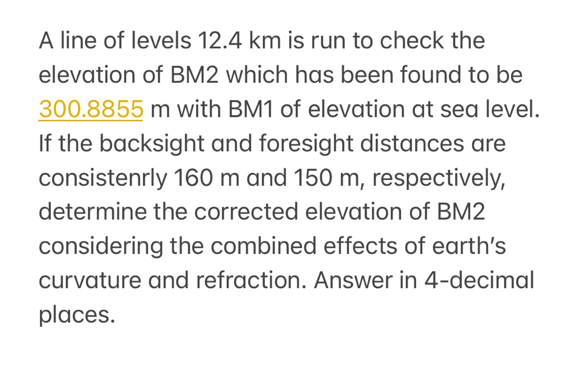 A line of levels 12.4 km is run to check the
elevation of BM2 which has been found to be
300.8855 m with BM1 of elevation at sea level.
If the backsight and foresight distances are
consistenrly 160 m and 150 m, respectively,
determine the corrected elevation of BM2
considering the combined effects of earth's
curvature and refraction. Answer in 4-decimal
places.