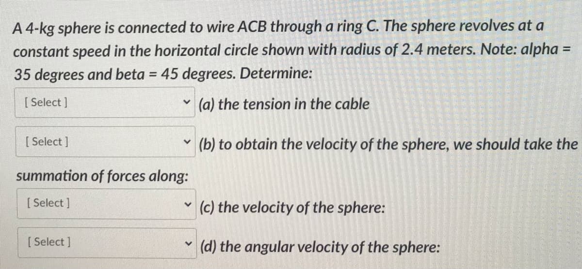 A 4-kg sphere is connected to wire ACB through a ring C. The sphere revolves at a
constant speed in the horizontal circle shown with radius of 2.4 meters. Note: alpha=
35 degrees and beta = 45 degrees. Determine:
[Select]
[ Select]
V
[Select]
v
summation of forces along:
[Select]
V
V
(a) the tension in the cable
(b) to obtain the velocity of the sphere, we should take the
(c) the velocity of the sphere:
(d) the angular velocity of the sphere: