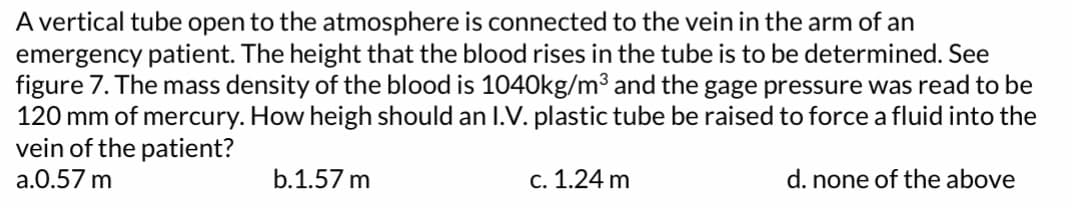 A vertical tube open to the atmosphere is connected to the vein in the arm of an
emergency patient. The height that the blood rises in the tube is to be determined. See
figure 7. The mass density of the blood is 1040kg/m³ and the gage pressure was read to be
120 mm of mercury. How heigh should an I.V. plastic tube be raised to force a fluid into the
vein of the patient?
a.0.57 m
d. none of the above
b.1.57 m
c. 1.24 m