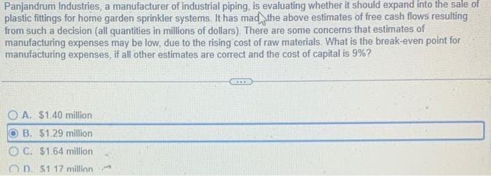 Panjandrum Industries, a manufacturer of industrial piping, is evaluating whether it should expand into the sale of
plastic fittings for home garden sprinkler systems. It has mad the above estimates of free cash flows resulting
from such a decision (all quantities in millions of dollars). There are some concerns that estimates of
manufacturing expenses may be low, due to the rising cost of raw materials. What is the break-even point for
manufacturing expenses, if all other estimates are correct and the cost of capital is 9%?
A. $1.40 million
B. $1.29 million
OC. $1.64 million
OD. $1 17 million.