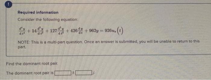 Required information
Consider the following equation:
+14+127 +426d+962y = 926u, (t)
NOTE: This is a multi-part question. Once an answer is submitted, you will be unable to return to this
part.
df
Find the dominant root pair.
The dominant root pair is