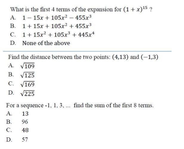 What is the first 4 terms of the expansion for (1 + x)¹5 ?
A. 1-15x + 105x² - 455x³
B.
1+ 15x + 105x² + 455x³
C.
1 + 15x² + 105x³ + 445x4
D. None of the above
Find the distance between the two points: (4,13) and (-1,3)
A. √109
B. √125
C. √169
D. √225
For a sequence -1, 1, 3, ... find the sum of the first 8 terms.
A.
B.
C.
D.
13.
96
48
57