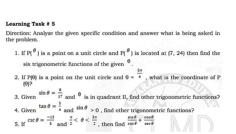 Learning Task # 5
Direction: Analyze the given specific condition and answer what is being asked in
the problem.
1. If P(°) is a point on a unit circle and P(°) is located at (7, 24) then find the
six trigonometric functions of the given
2. If P(0) is a point on the unit circle and 0 = + , wh
(0)?
is the coordinate of P
8
sin 8 =
3. Given
17 and
is in quadrant II, find other trigonometric functions?
tan 0 =
sin e
4. Given
and
> 0, find other trigonometric functions?
MD
-13
csc e =
sine
cose
5. If
S and < 0 <
zec e
2, then find csce
