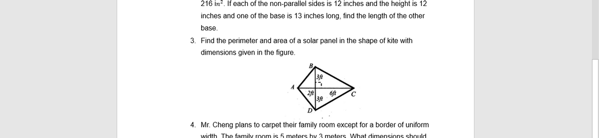 216 in?. If each of the non-parallel sides is 12 inches and the height is 12
inches and one of the base is 13 inches long, find the length of the other
base.
3. Find the perimeter and area of a solar panel in the shape of kite with
dimensions given in the figure.
A
Oft
D
4. Mr. Cheng plans to carpet their family room except for a border of uniform
width The family room is 5 meters by 3 meters What dimensions should
