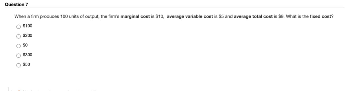 Question 7
When a firm produces 100 units of output, the firm's marginal cost is $10, average variable cost is $5 and average total cost is $8. What is the fixed cost?
O $100
O $200
$0
O $300
O $50
