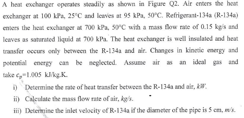 A heat exchanger operates steadily as shown in Figure Q2. Air enters the heat
exchanger at 100 kPa, 25°C and leaves at 95 kPa, 50°C. Refrigerant-134a (R-134a)
enters the heat exchanger at 700 kPa, 50°C with a mass flow rate of 0.15 kg/s and
leaves as saturated liquid at 700 kPa. The heat exchanger is well insulated and heat
transfer occurs only between the R-134a and air. Changes in kinetic energy and
potential energy
can be neglected. Assume air as
ideal gas and
an
take c,=1.005 kJ/kg.K.
i)
Determine the rate of heat transfer between the R-134a and air, kW.
ii) Calculate the mass flow rate of air, kg/s.
iii) Determine the inlet velocity of R-134a if the diameter of the pipe is 5 cm, m/s.
