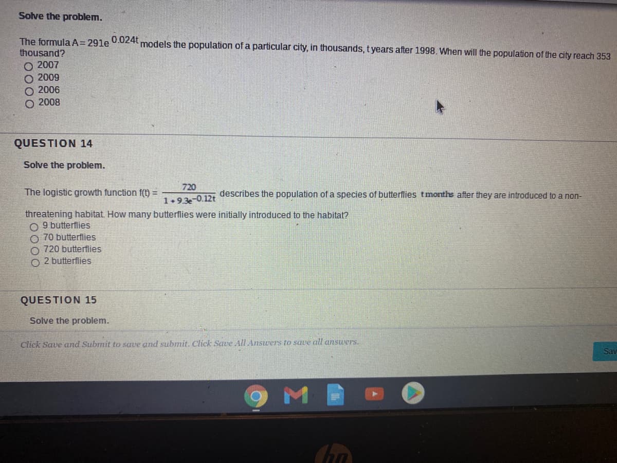 Solve the problem.
0.024t
The formula A= 291e
thousand?
models the population of a particular city, in thousands, t years after 1998. When will the population of the city reach 353
O 2007
O 2009
2006
O 2008
QUESTION 14
Solve the problem.
720
The logistic growth function f(t) =
describes the population of a species of butterflies tmonths after they are introduced to a non-
1+93-0.12t
threatening habitat. How many butterflies were initially introduced to the habitat?
O 9 butterflies
O 70 butterflies
O 720 butterflies
O 2 butterflies
QUESTION 15
Solve the problem.
Click Save and Submit to save and submit. Click Save All Answers to save all answers.
Sav
