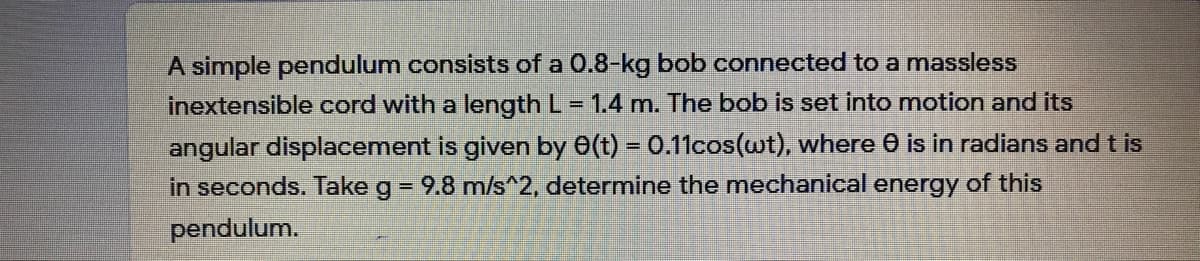 A simple pendulum consists of a 0.8-kg bob connected to a massless
inextensible cord with a length L = 1.4 m. The bob is set into motion and its
angular displacement is given by 0(t) = 0.11cos(wt), where 0 is in radians and t is
in seconds. Take g = 9.8 m/s 2, determine the mechanical energy of this
pendulum.
