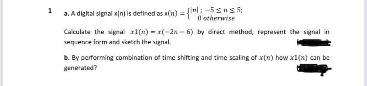 SIn|; -5 <n< 5;
O otherwise
1
a. A digital signal x(n) is defined as x(n)
Calculate the signal x1(n) = x(-2n – 6) by direct method, represent the signal in
sequence form and sketch the signal.
b. By performing combination of time shifting and time scaling of x(n) how x1(n) can be
generated?
