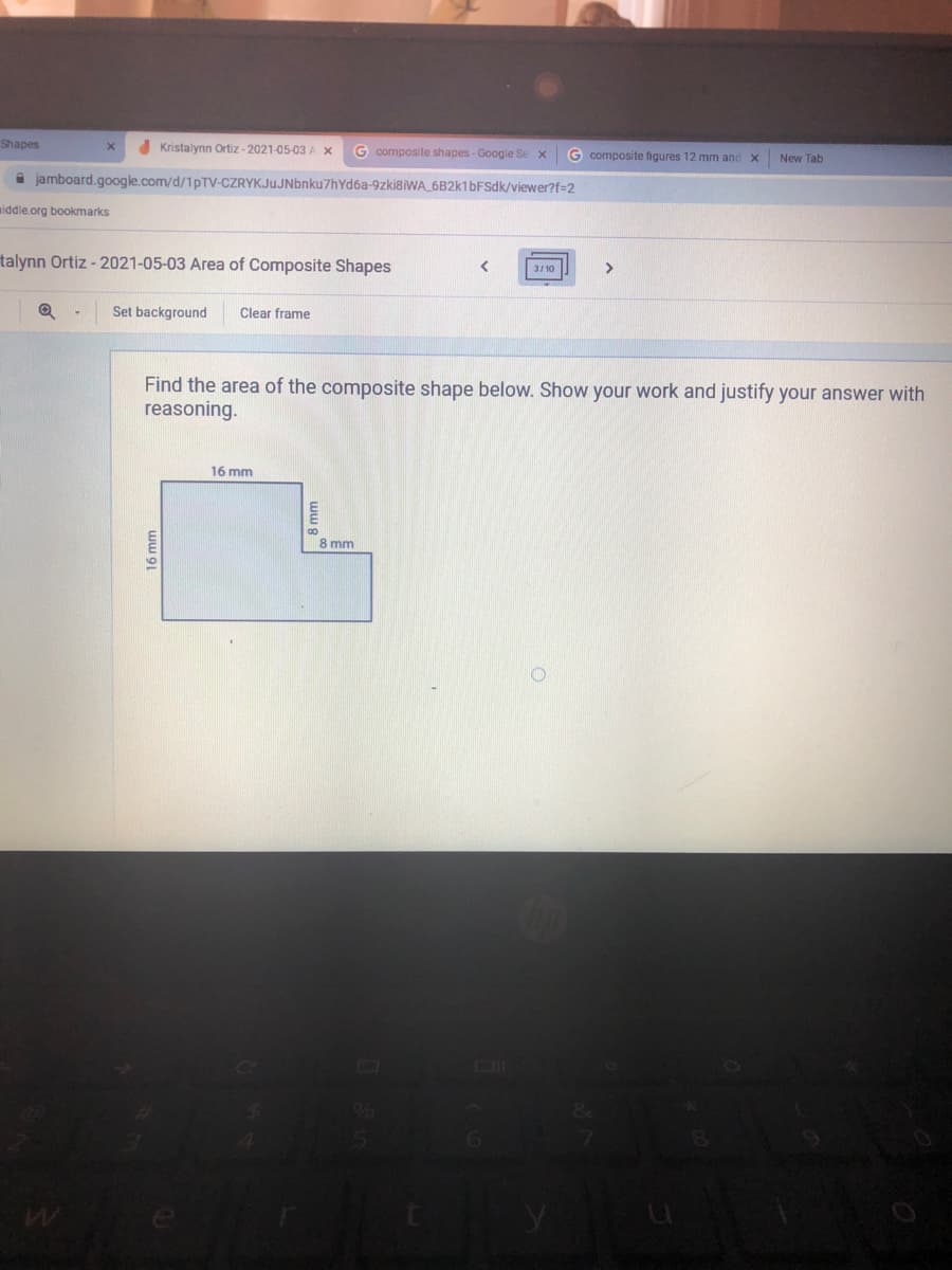 Shapes
Kristalynn Ortiz - 2021-05-03 A X
G composite shapes - Google Se x
G composite figures 12 mm and x
New Tab
jamboard.google.com/d/1PTV-CZRYKJuJNbnku7hYd6a-9zki8iWA 6B2k1bFSdk/viewer?f=2
middle.org bookmarks
talynn Ortiz - 2021-05-03 Area of Composite Shapes
3/10
>
Set background
Clear frame
Find the area of the composite shape below. Show your work and justify your answer with
reasoning.
16 mm
8 mm
ww 91
