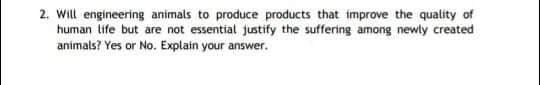 2. Will engineering animals to produce products that improve the quality of
human life but are not essential justify the suffering among newly created
animals? Yes or No. Explain your answer.
