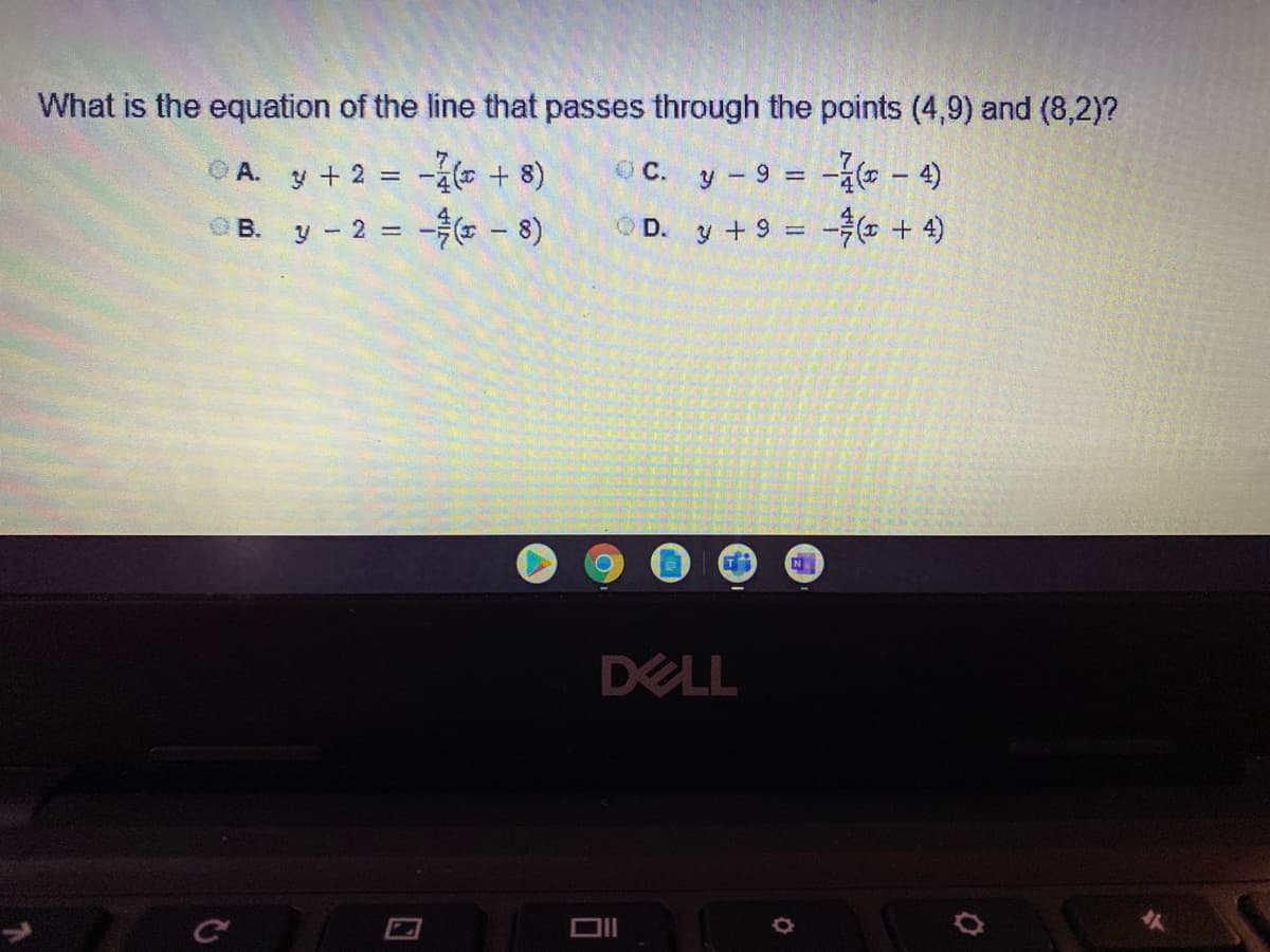 What is the equation of the line that passes through the points (4,9) and (8,2)?
CA. y + 2 -4 + 8)
OC. y- 9 = -á ( – 4)
%3D
OB. y-2 -- 8)
OD. y +9 = - + 4)
DELL
