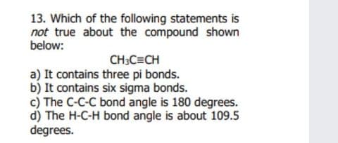 13. Which of the following statements is
not true about the compound shown
below:
CH:C=CH
a) It contains three pi bonds.
b) It contains six sigma bonds.
c) The C-C-C bond angle is 180 degrees.
d) The H-C-H bond angle is about 109.5
degrees.
