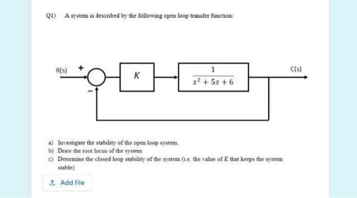 Q1) A system is described by the following open loop transfer function:
R(s)
C(s)
K
s2 + 5s + 6
a) Investigate the stability of the open loop system.
b) Draw the root locus of the system
e) Determine the closed loop stability of the wystem (ie. the value of K that keeps the system
stable)
1 Add file
