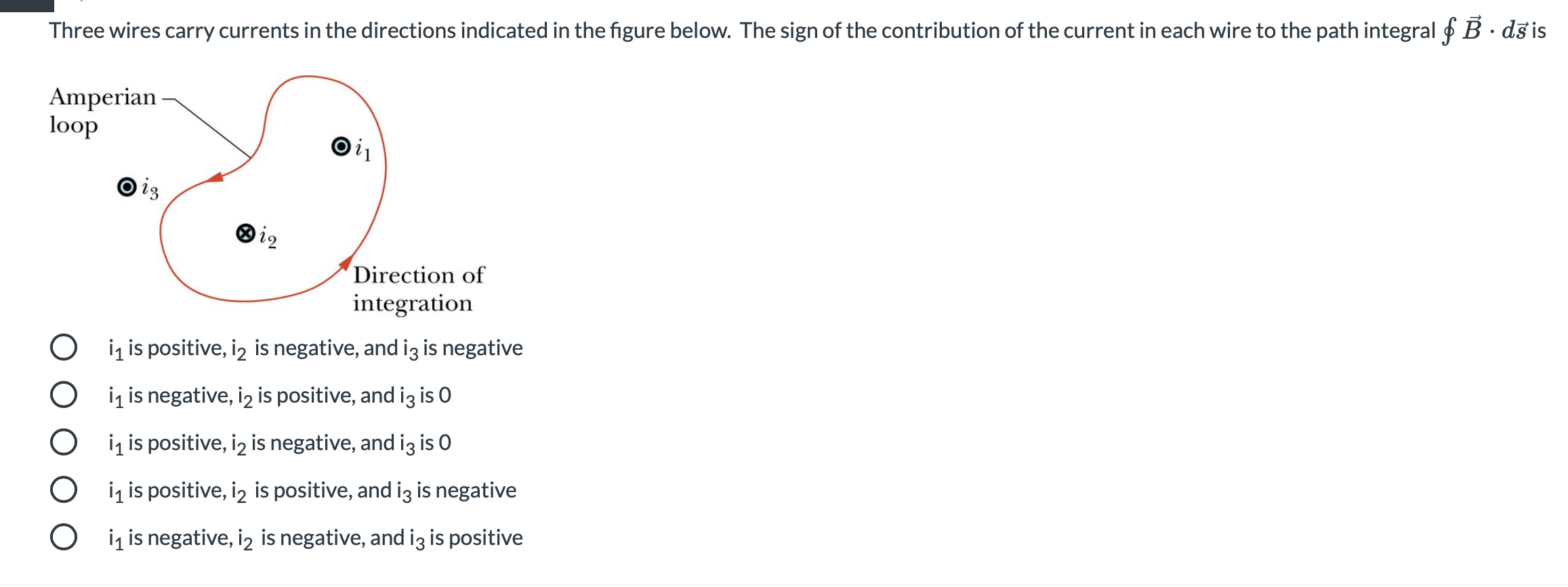 Three wires carry currents in the directions indicated in the figure below. The sign of the contribution of the current in each wire to the path integral f B · ds is
Amperian-
loop
is
Direction of
integration
O iz is positive, iz is negative, and iz is negative
O iz is negative, iz is positive, and iz is 0
O iį is positive, iz is negative, and iz is O
O i is positive, iz is positive, and iz is negative
O ig is negative, iz is negative, and iz is positive
