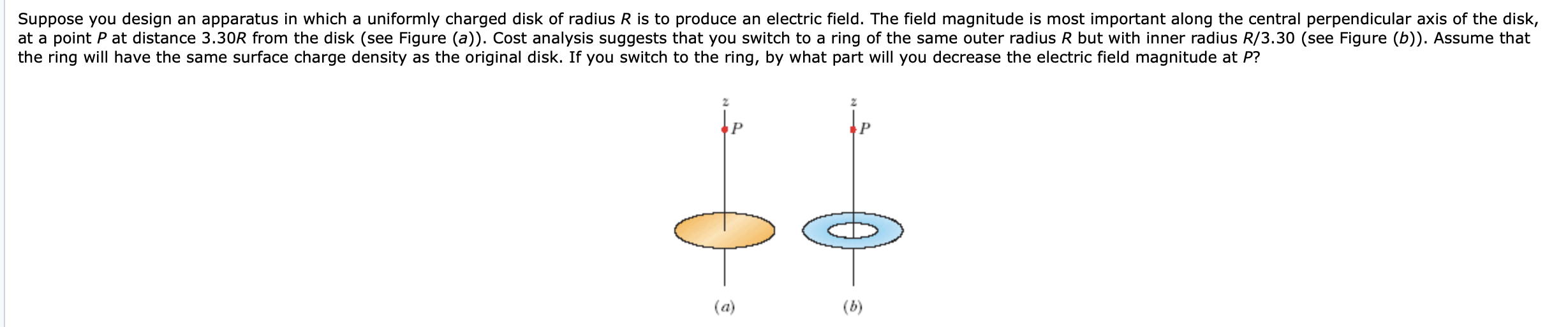 Suppose you design an apparatus in which a uniformly charged disk of radius R is to produce an electric field. The field magnitude is most important along the central perpendicular axis of the disk,
at a point P at distance 3.30R from the disk (see Figure (a)). Cost analysis suggests that you switch to a ring of the same outer radius R but with inner radius R/3.30 (see Figure (b)). Assume that
the ring will have the same surface charge density as the original disk. If you switch to the ring, by what part will you decrease the electric field magnitude at P?
(a)
(b)
