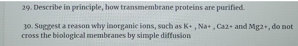 29. Describe in principle, how transmembrane proteins are purified.
30. Suggest a reason why inorganic ions, such as K+ , Na+ , Ca2+ and Mg2+, do not
cross the biological membranes by simple diffusion
