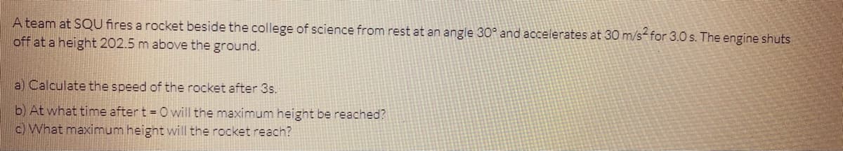 A team at SQU fires a rocket beside the college of science from rest at an angle 30° and accelerates at 30 m/s-for 3.0 s. The engine shuts
off at a height 202.5 m above the ground.
a) Calculate the speed of the rocket after 3s.
b) At what time after t = 0 vwill the maximum height be reached?
c) What maximum height will the rocket reach?
