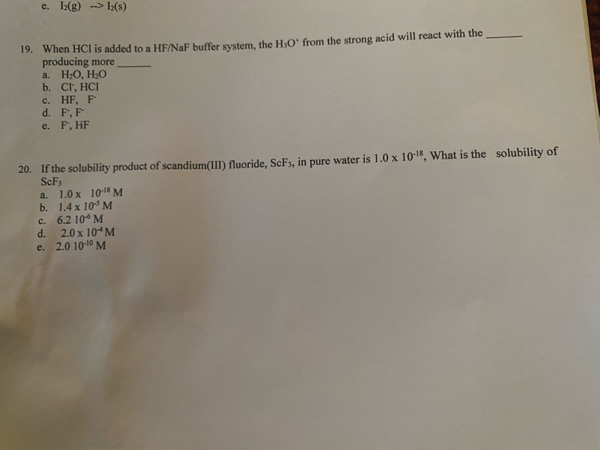 e. I2(g) --> I2(s)
19. When HCI is added to a HF/NaF buffer system, the H&O* from the strong acid will react with the
producing more
H2O, H2O
b. Cl, HCI
с. HF, F
d. F, F
e. F, HF
a.
20. If the solubility product of scandium(III) fluoride, SCF3, in pure water is 1.0 x 10-18, What is the solubility of
SCF3
a. 1.0 x 10-18 M
b. 1.4 x 10$ M
6.2 10-6 M
2.0 x 10 M
e. 2.0 10-10 M
с.
d.
