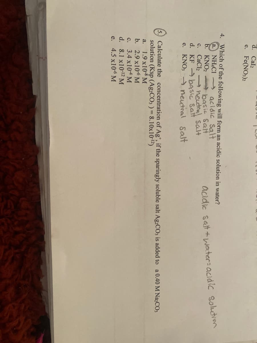 d. Cal2
e. Fe(NO3)2
4. Which of the following will form an acidic solution in water?
a. NH4CI
b. KNO2
c. CaCl2 neutna sal+
d. KF basic salt
e. KNO; - neutral Salt
acidic Salt
basic Salt
Satt + water: acidic solutron
acidic
Calculate the concentration of Ag*, if the sparingly soluble salt Ag2CO3 is added to a 0.40 M N22CO3
solution (Ksp (Ag2CO3 ) = 8.10x10-12)
1.9 x10-8 M
b. 2.9 x10-6 M
c. 3.4 X104M
d. 8.1 x10-12 M
e. 4.5 x10-6 M
a.
