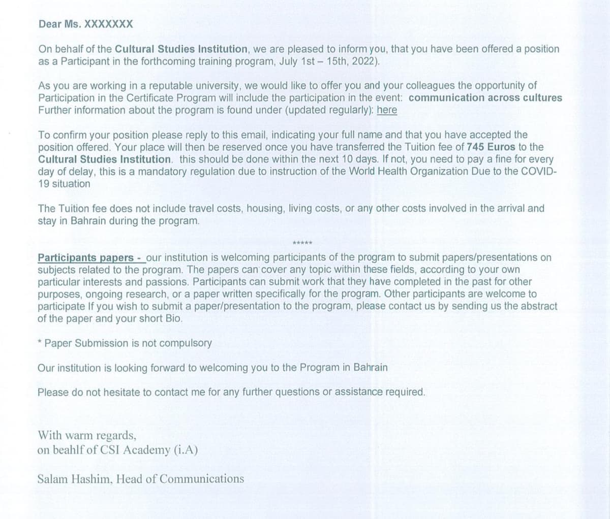 Dear Ms. XXXXXXX
On behalf of the Cultural Studies Institution, we are pleased to inform you, that you have been offered a position
as a Participant in the forthcoming training program, July 1st - 15th, 2022).
As you are working in a reputable university, we would like to offer you and your colleagues the opportunity of
Participation in the Certificate Program will include the participation in the event: communication across cultures
Further information about the program is found under (updated regularly): here
To confirm your position please reply to this email, indicating your full name and that you have accepted the
position offered. Your place will then be reserved once you have transferred the Tuition fee of 745 Euros to the
Cultural Studies Institution. this should be done within the next 10 days. If not, you need to pay a fine for every
day of delay, this is a mandatory regulation due to instruction of the World Health Organization Due to the COVID-
19 situation
The Tuition fee does not include travel costs, housing, living costs, or any other costs involved in the arrival and
stay in Bahrain during the program.
Participants papers our institution is welcoming participants of the program to submit papers/presentations on
subjects related to the program. The papers can cover any topic within these fields, according to your own
particular interests and passions. Participants can submit work that they have completed in the past for other
purposes, ongoing research, or a paper written specifically for the program. Other participants are welcome to
participate If you wish to submit a paper/presentation to the program, please contact us by sending us the abstract
of the paper and your short Bio.
Paper Submission is not compulsory
Our institution is looking forward to welcoming you to the Program in Bahrain
Please do not hesitate to contact me for any further questions or assistance required.
With warm regards,
on beahlf of CSI Academy (i.A)
Salam Hashim, Head of Communications
