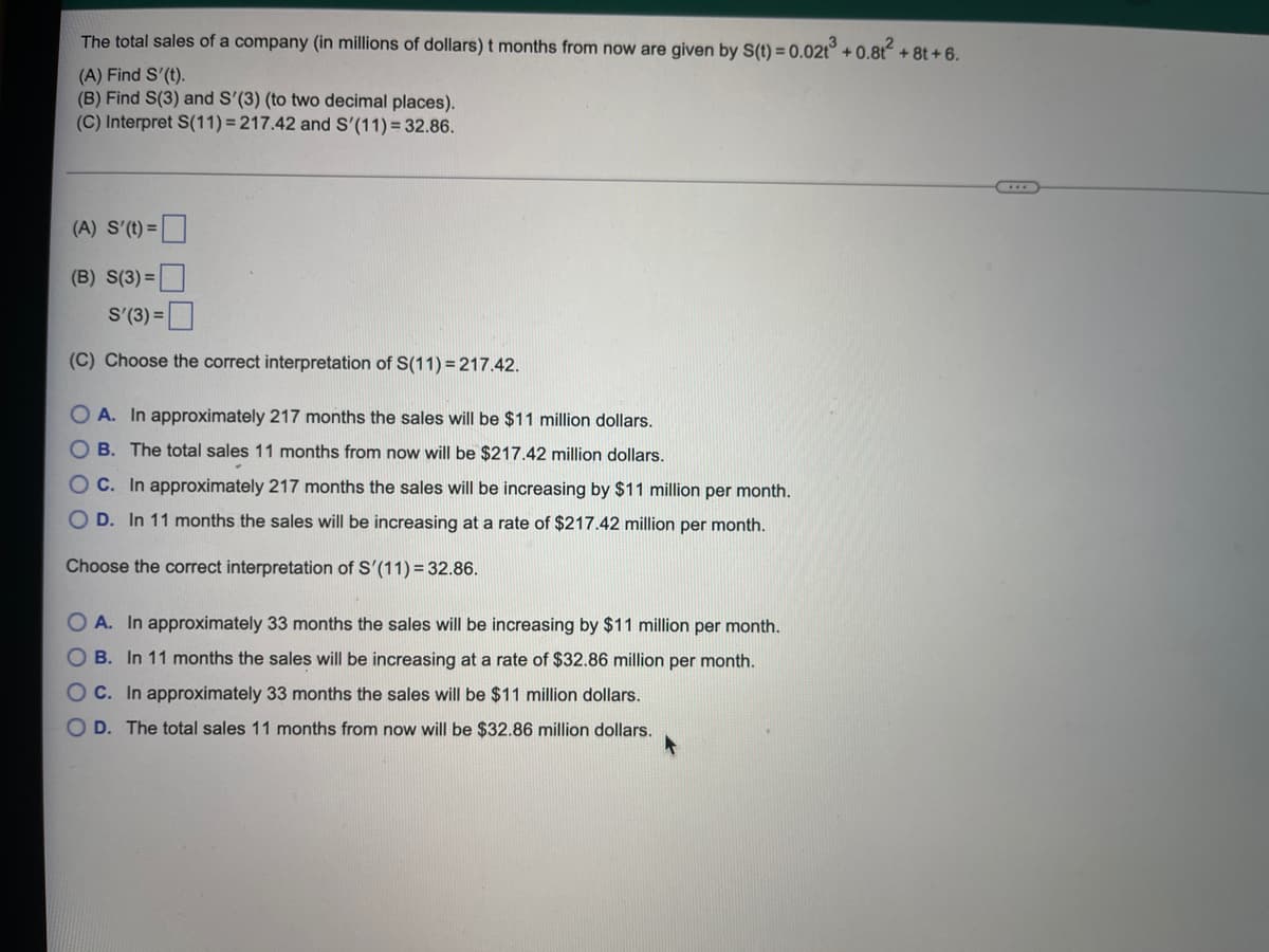 The total sales of a company (in millions of dollars) t months from now are given by S(t) = 0.02t° + 0.8t + 8t + 6.
(A) Find S'(t).
(B) Find S(3) and S'(3) (to two decimal places).
(C) Interpret S(11) = 217.42 and S'(11) = 32.86.
(A) S'(t)=
(B) S(3) =
S'(3) =
(C) Choose the correct interpretation of S(11) = 217.42.
O A. In approximately 217 months the sales will
$11 million dollars.
O B. The total sales 11 months from now will be $217.42 million dollars.
OC. In approximately 217 months the sales will be increasing by $11
per month.
O D. In 11 months the sales will be increasing at a rate of $217.42 million per month.
Choose the correct interpretation of S'(11) = 32.86.
A. In approximately 33 months the sales will be increasing by $11 million per month.
O B. In 11 months the sales will be increasing at a rate of $32.86 million per month.
O C. In approximately 33 months the sales will be $11 million dollars.
O D. The total sales 11 months from now will be $32.86 million dollars.
