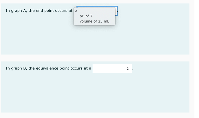 In graph A, the end point occurs at v
pH of 7
volume of 25 mL
In graph B, the equivalence point occurs at a
