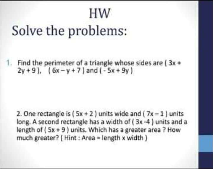 HW
Solve the problems:
1. Find the perimeter of a triangle whose sides are ( 3x +
2y +9), (6x-y +7) and (-5x+ 9y)
2. One rectangle is ( 5x+2) units wide and ( 7x-1) units
long. A second rectangle has a width of ( 3x -4) units and a
length of ( 5x +9) units. Which has a greater area ? How
much greater? ( Hint : Area = length x width )
