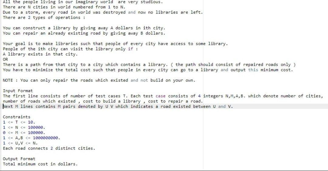 All the people living in our imaginary world are very studious.
There are N cities in world numbered from 1 to N.
Due to a storm, every road in world was destroyed and now no libraries are left.
There are 2 types of operations :
You can construct a library by giving away A dollars in ith city.
You can repair an already existing road by giving away B dollars.
Your goal is to make libraries such that people of every city have access to some library.
People of the ith city can visit the library only if:
A library exists in that city.
OR
There is a path from that city to a city which contains a library. ( the path should consist of repaired roads only )
You have to minimize the total cost such that people in every city can go to a library and output this minimum cost.
NOTE You can only repair the roads which existed and not build on your own.
Input Format
The first line consists of number of test cases T. Each test case consists of 4 integers N,M,A,B. which denote number of cities,
number of roads which existed , cost to build a library , cost to repair a road.
Next M lines contains M pairs denoted by U V which indicates a road existed between U and V.
Constraints
1 <= T <= 10.
1 <= N <= 100000.
O <= M <= 100000.
1 <= A,B <= 1000000000.
1 <= U,V <= N.
Each road connects 2 distinct cities.
Output Format
Total minimum cost in dollars.
