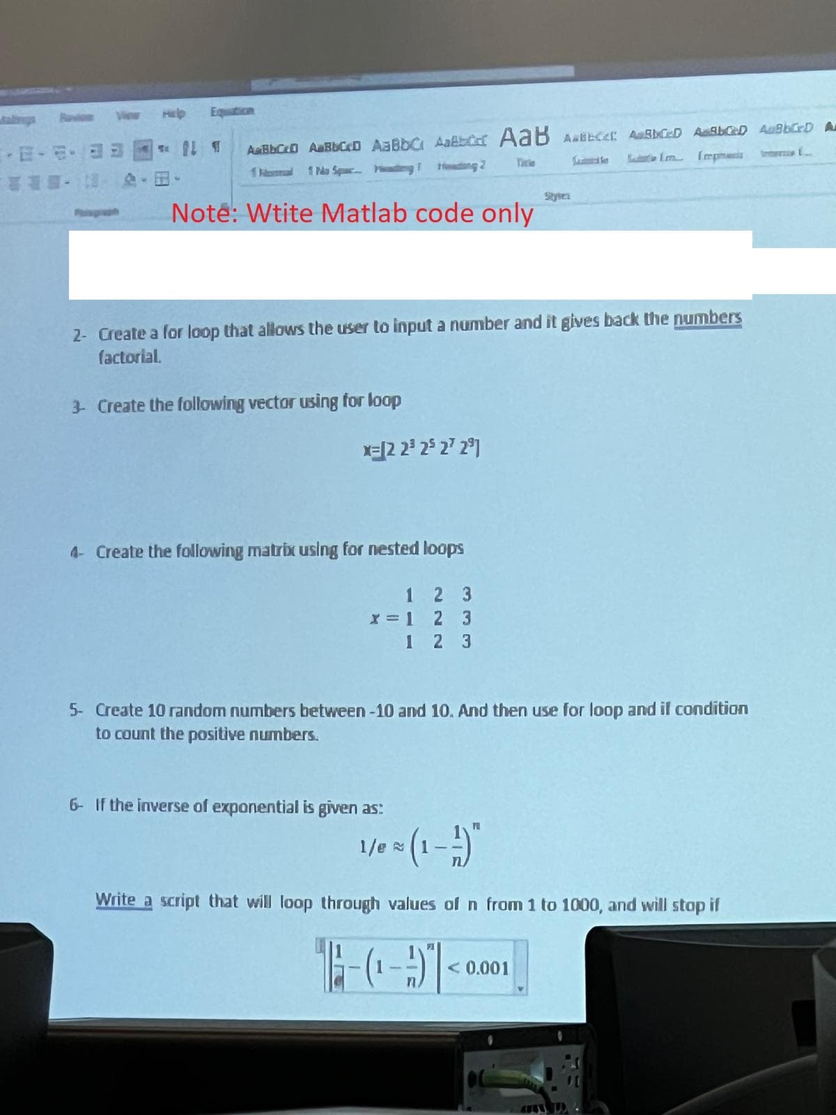 Equation
¶
ABCO A Bb CcD AaBbc AaB AaB ABC ABANCED AWARD ABCD A
11 Po Spacing F
Heading 2
Note: Wtite Matlab code only
2- Create a for loop that allows the user to input a number and it gives back the numbers
factorial.
3- Create the following vector using for loop
x= [2 2³ 25 27 29]
4- Create the following matrix using for nested loops
1
x = 1
2 3
2 3
1 2 3
5- Create 10 random numbers between -10 and 10. And then use for loop and if condition
to count the positive numbers.
6- If the inverse of exponential is given as:
1/e~
1/0 = (1-1)"
Write a script that will loop through values of n from 1 to 1000, and will stop if
n
PI
< 0.001