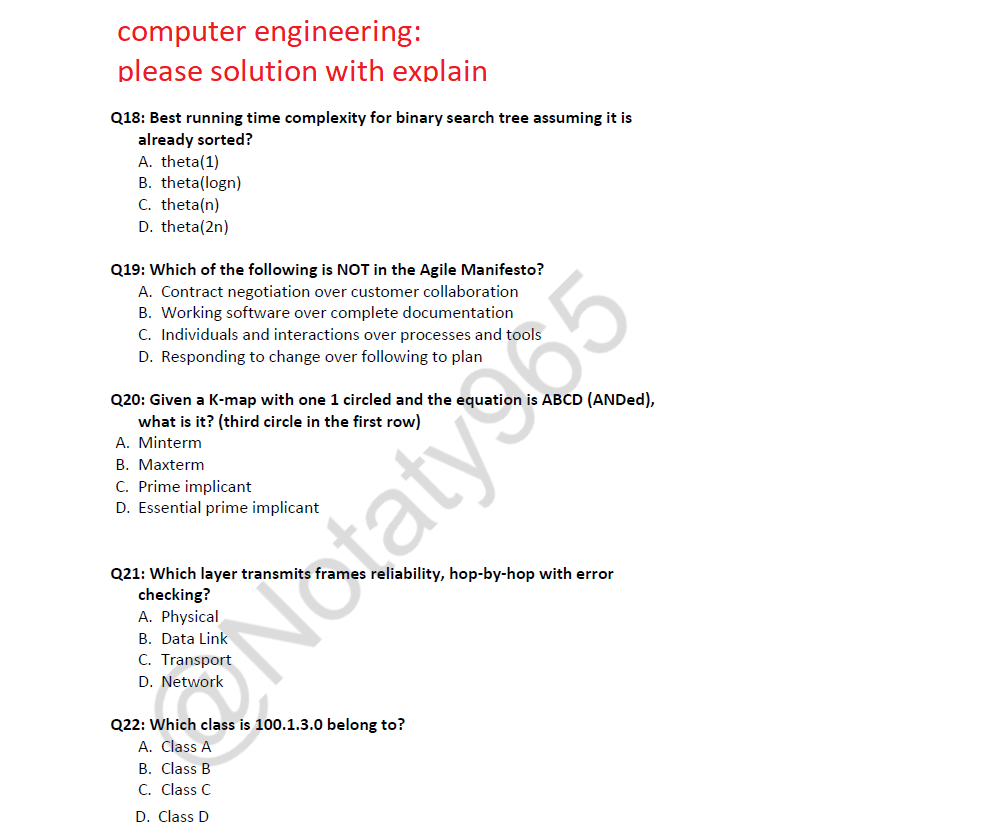 computer engineering:
please solution with explain
Q18: Best running time complexity for binary search tree assuming it is
already sorted?
A. theta (1)
B. theta(logn)
C. theta(n)
D. theta(2n)
Q19: Which of the following is NOT in the Agile Manifesto?
A. Contract negotiation over customer collaboration
B. Working software over complete documentation
C. Individuals and interactions over processes and tools
D. Responding to change over following to plan
Q20: Given a K-map with one 1 circled and the equation is ABCD (ANDed),
what is it? (third circle in the first row)
A. Minterm
B. Maxterm
C. Prime implicant
D. Essential prime implicant
Q21: Which layer transmits frames reliability, hop-by-hop with error
checking?
A. Physical
B. Data Link
Notaty 365
Q22: Which class is 100.1.3.0 belong to?
A. Class A
B. Class B
C. Class C
D. Class D