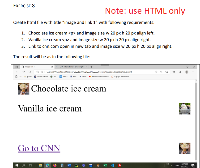 EXERCISE 8
Create html file with title "image and link 1" with following requirements:
1. Chocolate ice cream <p> and image size w 20 px h 20 px align left.
2. Vanilla ice cream <p> and image size w 20 px h 20 px align right.
3. Link to cnn.com open in new tab and image size w 20 px h 20 px align right.
The result will be as in the following file:
Image link 1
TAS + paaet
Pa
CNN International - Breaking Ne X
File C:/Users/AlMaatooq/Desktop/J120%
/course%20code/Excercise % 208.html
Home Service PACIAMEX NBK Miles Mastercard Insurance Capago Internation...
Vanilla ice cream
Go to CNN
Chocolate ice cream
C
Note: use HTML only
1
E
H
3
EN
ENG
8:27 PM
9/6/2022
***