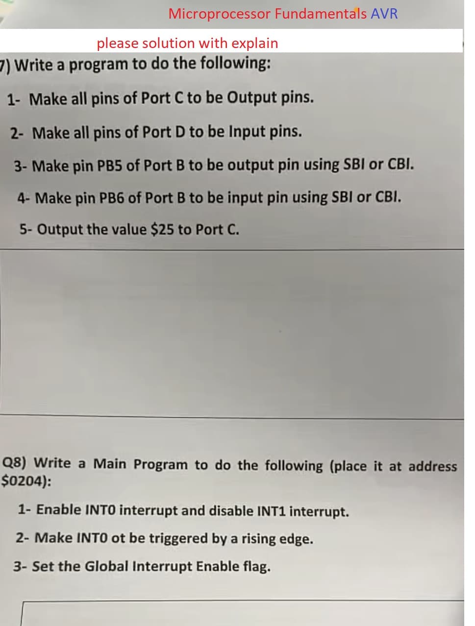 Microprocessor Fundamentals AVR
please solution with explain
7) Write a program to do the following:
1- Make all pins of Port C to be Output pins.
2- Make all pins of Port D to be Input pins.
3- Make pin PB5 of Port B to be output pin using SBI or CBI.
4- Make pin PB6 of Port B to be input pin using SBI or CBI.
5- Output the value $25 to Port C.
Q8) Write a Main Program to do the following (place it at address
$0204):
1- Enable INTO interrupt and disable INT1 interrupt.
2- Make INTO ot be triggered by a rising edge.
3- Set the Global Interrupt Enable flag.