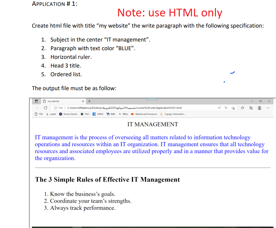 APPLICATION # 1:
Note: use HTML only
Create html file with title "my website" the write paragraph with the following specification:
1. Subject in the center "IT management".
2. Paragraph with text color "BLUE".
3. Horizontal ruler.
4. Head 3 title.
5. Ordered list.
The output file must be as follow:
my website
TAS pat
File | C:/Users/AlMaatooq/Desktop/J120%gil20%/course%20code/Application%201.html
Home Service PACIAMEX NBK Miles Mastercard Insurance Capago Internation...
IT MANAGEMENT
www
IT management is the process of overseeing all matters related to information technology
operations and resources within an IT organization. IT management ensures that all technology
resources and associated employees are utilized properly and in a manner that provides value for
the organization.
The 3 Simple Rules of Effective IT Management
1. Know the business's goals.
2. Coordinate your team's strengths.
3. Always track performance.