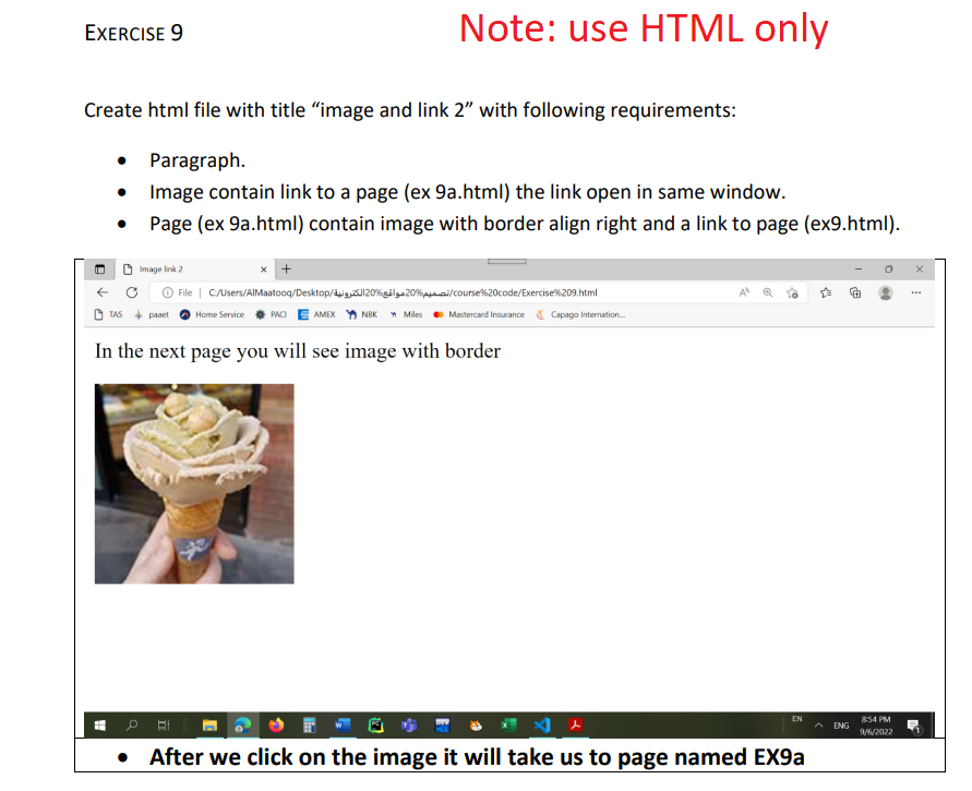 EXERCISE 9
Create html file with title "image and link 2" with following requirements:
Paragraph.
Image contain link to a page (ex 9a.html) the link open in same window.
Page (ex 9a.html) contain image with border align right and a link to page (ex9.html).
●
!!!
Note: use HTML only
Image link 2
File | C:/Users/AlMaatooq/Desktop/J20%20%p/course%20code/Exercise%209.html
PACI AMEX NBK Miles Mastercard Insurance Capago Internation...
TAS paaet Home Service
In the next page you will see image with border
EN
After we click on the image it will take us to page named EX9a
ENG
854 PM
9/6/2022