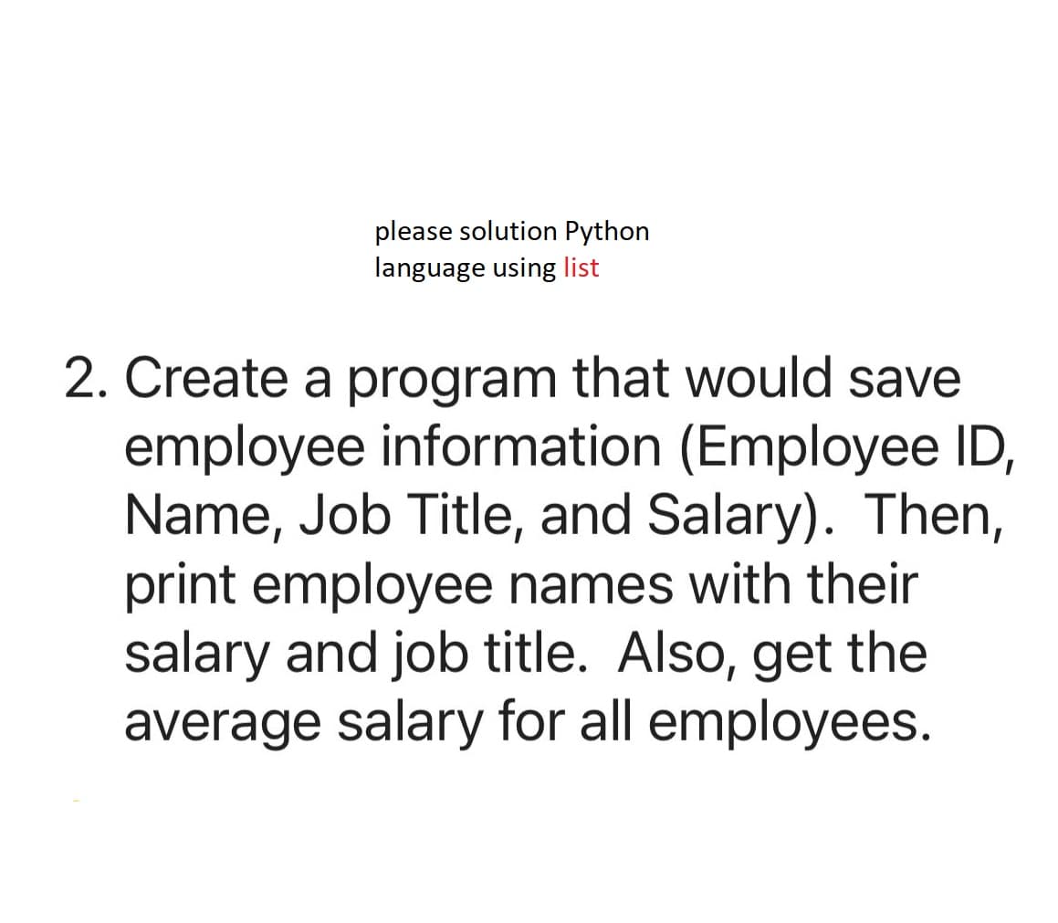 please solution Python
language using list
2. Create a program that would save
employee information (Employee ID,
Name, Job Title, and Salary). Then,
print employee names with their
salary and job title. Also, get the
average salary for all employees.