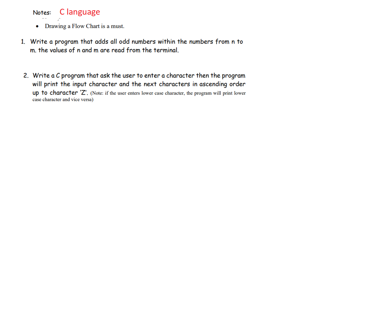 Notes: C language
Drawing a Flow Chart is a must.
1. Write a program that adds all odd numbers within the numbers from n to
m. the values of n and m are read from the terminal.
2. Write a C program that ask the user to enter a character then the program
will print the input character and the next characters in ascending order
up to character 'Z'. (Note: if the user enters lower case character, the program will print lower
case character and vice versa)